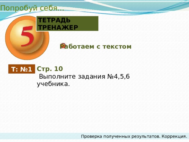 Попробуй себя… ТЕТРАДЬ ТРЕНАЖЕР Работаем с текстом Стр. 10  Выполните задания №4,5,6 учебника. Т: №1 Проверка полученных результатов. Коррекция. 