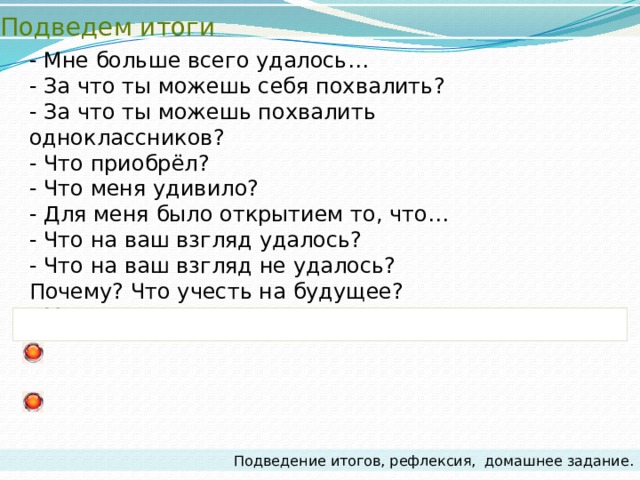 Подведем итоги - Мне больше всего удалось… - За что ты можешь себя похвалить? - За что ты можешь похвалить одноклассников? - Что приобрёл? - Что меня удивило? - Для меня было открытием то, что… - Что на ваш взгляд удалось? - Что на ваш взгляд не удалось? Почему? Что учесть на будущее? - Мои достижения на уроке… Подведение итогов, рефлексия,  домашнее задание. 