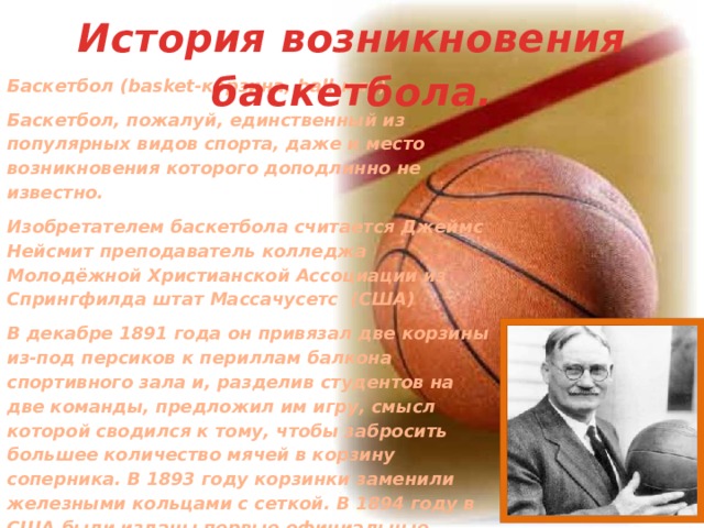 История возникновения баскетбола. Баскетбол (basket-корзина, ball-мяч) Баскетбол, пожалуй, единственный из популярных видов спорта, даже и место возникновения которого доподлинно не известно. Изобретателем баскетбола считается Джеймс Нейсмит преподаватель колледжа Молодёжной Христианской Ассоциации из Спрингфилда штат Массачусетс (США) В декабре 1891 года он привязал две корзины из-под персиков к периллам балкона спортивного зала и, разделив студентов на две команды, предложил им игру, смысл которой сводился к тому, чтобы забросить большее количество мячей в корзину соперника. В 1893 году корзинки заменили железными кольцами с сеткой. В 1894 году в США были изданы первые официальные правила баскетбола. В 1895 году установили щиты и провели первые официальные соревнования по этому виду спорта. В 1897 году состав ограничили 5 игроками. 