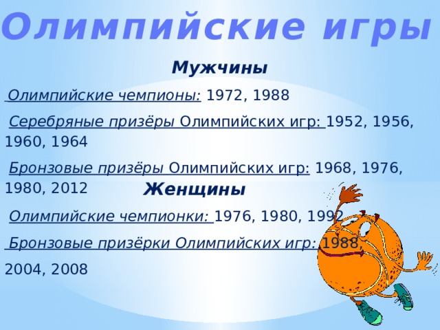 Олимпийские игры Мужчины  Олимпийские чемпионы: 1972, 1988  Серебряные призёры Олимпийских игр: 1952, 1956, 1960, 1964  Бронзовые призёры Олимпийских игр: 1968, 1976, 1980, 2012 Женщины  Олимпийские чемпионки: 1976, 1980, 1992  Бронзовые призёрки Олимпийских игр: 1988, 2004, 2008 