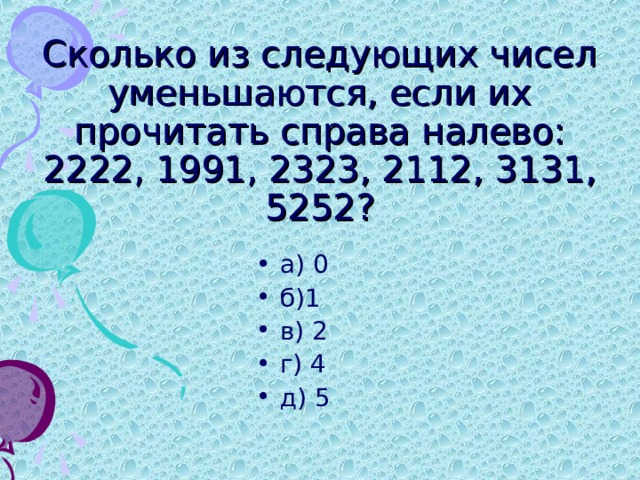 Сколько из следующих чисел уменьшаются, если их прочитать справа налево: 2222, 1991, 2323, 2112, 3131, 5252? а) 0 б)1 в) 2 г) 4 д) 5 