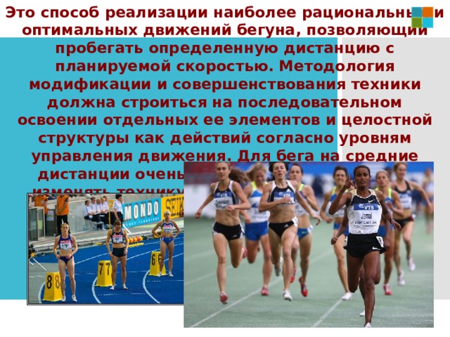Это способ реализации наиболее рациональных и оптимальных движений бегуна, позволяющий пробегать определенную дистанцию с планируемой скоростью. Методология модификации и совершенствования техники должна строиться на последовательном освоении отдельных ее элементов и целостной структуры как действий согласно уровням управления движения. Для бега на средние дистанции очень важным является умение изменять технику в условиях наступающего утомления, когда организм наполняется молочной кислотой. 