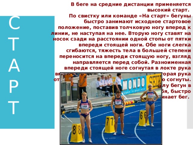  В беге на средние дистанции применяется высокий старт. По свистку или команде «На старт» бегуны быстро занимают исходное стартовое положение, поставив толчковую ногу вперед к линии, не наступая на нее. Вторую ногу ставят на носок сзади на расстоянии одной стопы от пятки впереди стоящей ноги. Обе ноги слегка сгибаются, тяжесть тела в большей степени переносится на впереди стоящую ногу, взгляд направляется перед собой. Разноименная впереди стоящей ноге согнутая в локте рука вместе с плечом выносится вперед, вторая рука отводится назад. Пальцы рук свободно согнуты. По команде «Марш» или выстрелу бегун в наклоне, активно проталкивая себя, быстро начинает бег. С  Т  А  Р  Т 
