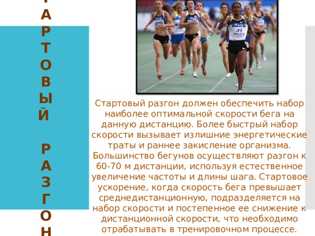 С  Т  А  Р  Т  О  В  Ы  Й   Р  А  З  г  о  н Стартовый разгон должен обеспечить набор наиболее оптимальной скорости бега на данную дистанцию. Более быстрый набор скорости вызывает излишние энергетические траты и раннее закисление организма. Большинство бегунов осуществляют разгон к 60-70 м дистанции, используя естественное увеличение частоты и длины шага. Стартовое ускорение, когда скорость бега превышает среднедистанционную, подразделяется на набор скорости и постепенное ее снижение к дистанционной скорости, что необходимо отрабатывать в тренировочном процессе. 