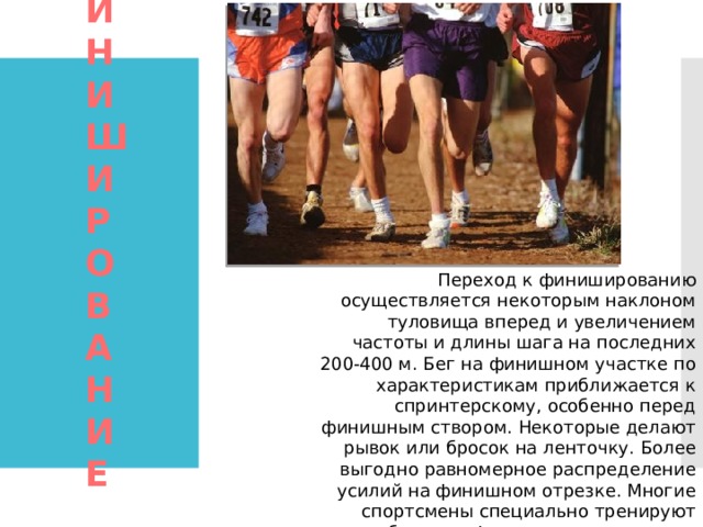 Переход к финишированию осуществляется некоторым наклоном туловища вперед и увеличением частоты и длины шага на последних 200-400 м. Бег на финишном участке по характеристикам приближается к спринтерскому, особенно перед финишным створом. Некоторые делают рывок или бросок на ленточку. Более выгодно равномерное распределение усилий на финишном отрезке. Многие спортсмены специально тренируют способность к финишному ускорению. ФИНИШИРОВАНИЕ   