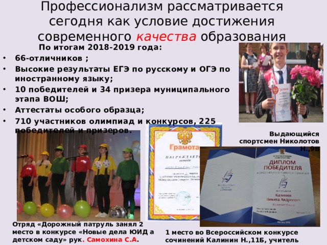 Профессионализм рассматривается сегодня как условие достижения современного качества образования  По итогам 2018-2019 года: 66-отличников ; Высокие результаты ЕГЭ по русскому и ОГЭ по иностранному языку; 10 победителей и 34 призера муниципального этапа ВОШ; Аттестаты особого образца; 710 участников олимпиад и конкурсов, 225 победителей и призеров. Выдающийся спортсмен Николотов Н.,9В Отряд «Дорожный патруль занял 2 место в конкурсе «Новые дела ЮИД а детском саду» рук . Самохина С.А . 1 место во Всероссийском конкурсе сочинений Калинин Н.,11Б, учитель Сазонова О.Д. 