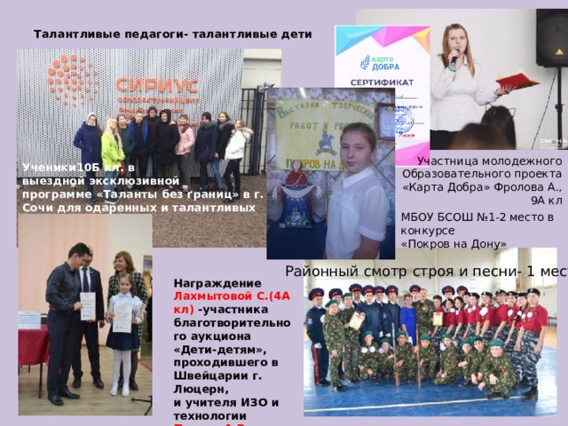 Талантливые педагоги- талантливые дети Участница молодежного Образовательного проекта «Карта Добра» Фролова А., 9А кл Ученики10Б кл. в выездной эксклюзивной программе «Таланты без границ» в г. Сочи для одаренных и талантливых детей . МБОУ БСОШ №1-2 место в конкурсе «Покров на Дону» Районный смотр строя и песни- 1 место Награждение Лахмытовой С.(4А кл) -участника благотворительного аукциона «Дети-детям», проходившего в Швейцарии г. Люцерн, и учителя ИЗО и технологии Попова А.В . 