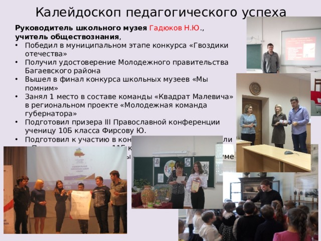 Калейдоскоп педагогического успеха Руководитель школьного музея  Гадюков Н.Ю ., учитель обществознания , Победил в муниципальном этапе конкурса «Гвоздики отечества» Получил удостоверение Молодежного правительства Багаевского района Вышел в финал конкурса школьных музеев «Мы помним» Занял 1 место в составе команды «Квадрат Малевича» в региональном проекте «Молодежная команда губернатора» Подготовил призера III Православной конференции ученицу 10Б класса Фирсову Ю. Подготовил к участию в конкурсе видеороликов «Если я Президент» ученика 11Б кл Калинина Н. Победил в составе команды с обучающимися в Форуме «Дружба народов». 