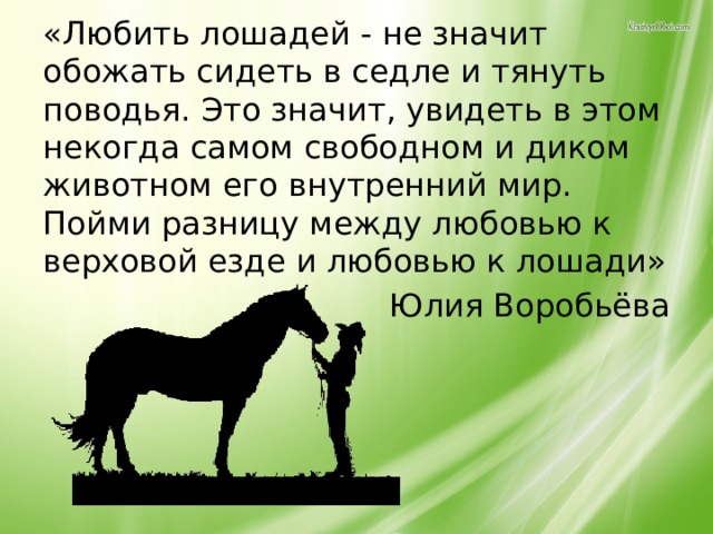 «Любить лошадей - не значит обожать сидеть в седле и тянуть поводья. Это значит, увидеть в этом некогда самом свободном и диком животном его внутренний мир. Пойми разницу между любовью к верховой езде и любовью к лошади»  Юлия Воробьёва 