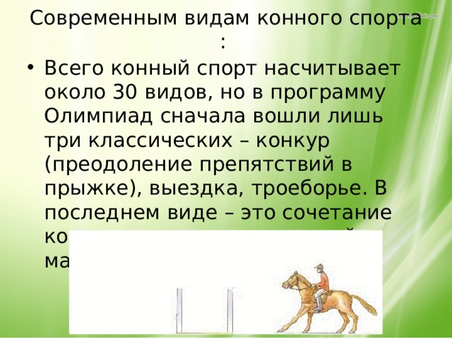 Современным видам конного спорта : Всего конный спорт насчитывает около 30 видов, но в программу Олимпиад сначала вошли лишь три классических – конкур (преодоление препятствий в прыжке), выездка, троеборье. В последнем виде – это сочетание конкура, полевых испытаний и манежной езды. 