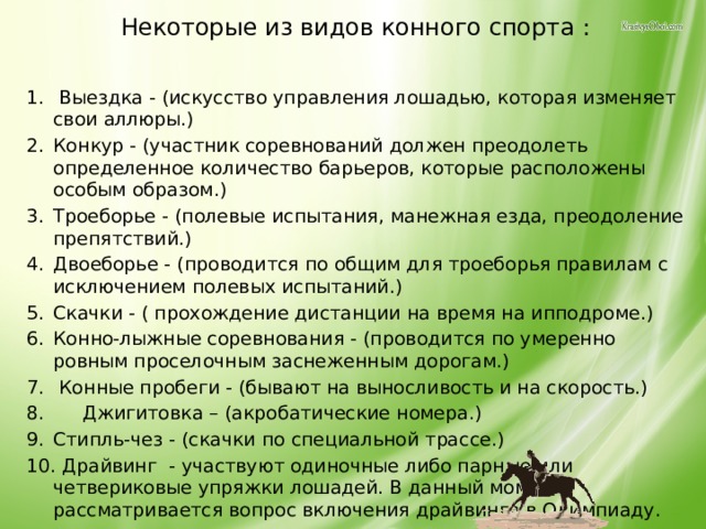 Некоторые из видов конного спорта :  Выездка - (искусство управления лошадью, которая изменяет свои аллюры.) Конкур - (участник соревнований должен преодолеть определенное количество барьеров, которые расположены особым образом.) Троеборье - (полевые испытания, манежная езда, преодоление препятствий.) Двоеборье - (проводится по общим для троеборья правилам с исключением полевых испытаний.) Скачки - ( прохождение дистанции на время на ипподроме.) Конно-лыжные соревнования - (проводится по умеренно ровным проселочным заснеженным дорогам.)  Конные пробеги - (бывают на выносливость и на скорость.)  Джигитовка – (акробатические номера.) Стипль-чез - (скачки по специальной трассе.)  Драйвинг - участвуют одиночные либо парные или четвериковые упряжки лошадей. В данный момент рассматривается вопрос включения драйвинга в Олимпиаду. 