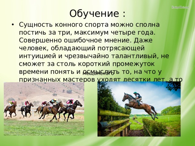 Обучение : Сущность конного спорта можно сполна постичь за три, максимум четыре года. Совершенно ошибочное мнение. Даже человек, обладающий потрясающей интуицией и чрезвычайно талантливый, не сможет за столь короткий промежуток времени понять и осмыслить то, на что у признанных мастеров уходят десятки лет, а то и вся жизнь.   мещанского 