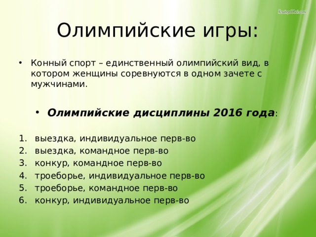 Олимпийские игры: Конный спорт – единственный олимпийский вид, в котором женщины соревнуются в одном зачете с мужчинами.  Олимпийские дисциплины 2016 года : выездка, индивидуальное перв-во  выездка, командное перв-во  конкур, командное перв-во  троеборье, индивидуальное перв-во троеборье, командное перв-во конкур, индивидуальное перв-во 