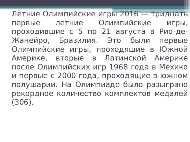 Летние Олимпийские игры 2016 — тридцать первые летние Олимпийские игры, проходившие с 5 по 21 августа в Рио-де-Жанейро, Бразилия. Это были первые Олимпийские игры, проходящие в Южной Америке, вторые в Латинской Америке после Олимпийских игр 1968 года в Мехико и первые с 2000 года, проходящие в южном полушарии. На Олимпиаде было разыграно рекордное количество комплектов медалей (306). 