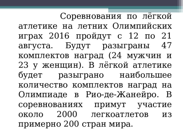  Соревнования по лёгкой атлетике на летних Олимпийских играх 2016 пройдут с 12 по 21 августа. Будут разыграны 47 комплектов наград (24 мужчин и 23 у женщин). В лёгкой атлетике будет разыграно наибольшее количество комплектов наград на Олимпиаде в Рио-де-Жанейро. В соревнованиях примут участие около 2000 легкоатлетов из примерно 200 стран мира. 