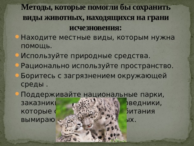 Методы, которые помогли бы сохранить виды животных, находящихся на грани исчезновения: Находите местные виды, которым нужна помощь.  Используйте природные средства.  Рационально используйте пространство.  Боритесь с загрязнением окружающей среды . Поддерживайте национальные парки, заказники и природные заповедники, которые сохраняют места обитания вымирающих видов животных.  