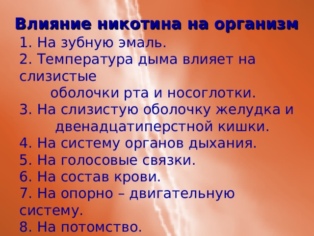 Влияние никотина на организм 1. На зубную эмаль. 2. Температура дыма влияет на слизистые  оболочки рта и носоглотки. 3. На слизистую оболочку желудка и  двенадцатиперстной кишки. 4. На систему органов дыхания. 5. На голосовые связки. 6. На состав крови. 7. На опорно – двигательную систему. 8. На потомство. 