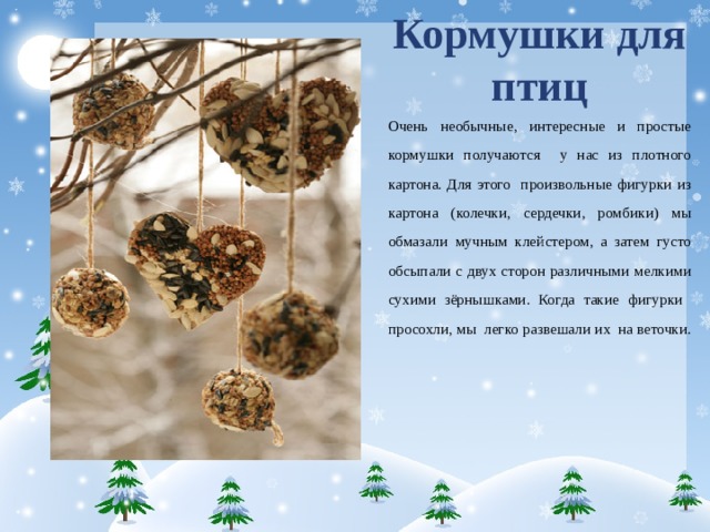 Кормушки для птиц Очень необычные, интересные и простые кормушки получаются у нас из плотного картона. Для этого произвольные фигурки из картона (колечки, сердечки, ромбики) мы обмазали мучным клейстером, а затем густо обсыпали с двух сторон различными мелкими сухими зёрнышками. Когда такие фигурки просохли, мы легко развешали их на веточки.    