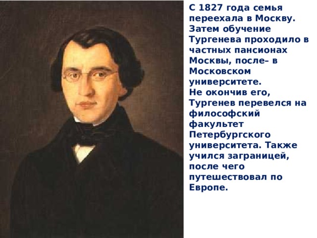 С 1827 года семья переехала в Москву. Затем обучение Тургенева проходило в частных пансионах Москвы, после– в Московском университете. Не окончив его, Тургенев перевелся на философский факультет Петербургского университета. Также учился заграницей, после чего путешествовал по Европе. 