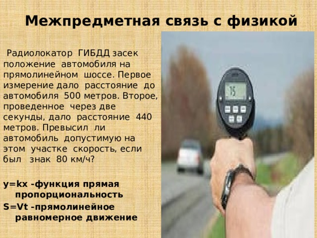 Межпредметная связь с физикой  Радиолокатор  ГИБДД засек  положение  автомобиля на прямолинейном  шоссе. Первое измерение дало  расстояние  до  автомобиля  500 метров. Второе, проведенное  через две  секунды, дало  расстояние  440  метров. Превысил  ли  автомобиль  допустимую на  этом  участке  скорость, если  был   знак  80 км/ч? y=kx -функция прямая пропорциональность S=Vt -прямолинейное равномерное движение   