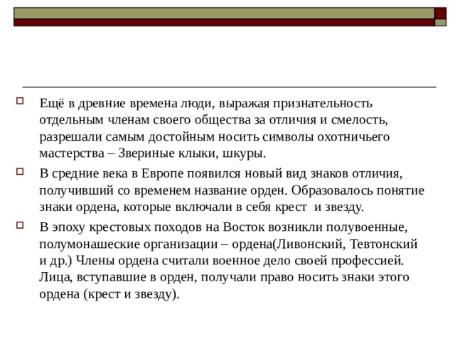 Ещё в древние времена люди, выражая признательность отдельным членам своего общества за отличия и смелость, разрешали самым достойным носить символы охотничьего мастерства – Звериные клыки, шкуры. В средние века в Европе появился новый вид знаков отличия, получивший со временем название орден. Образовалось понятие знаки ордена, которые включали в себя крест и звезду. В эпоху крестовых походов на Восток возникли полувоенные, полумонашеские организации – ордена(Ливонский, Тевтонский и др.) Члены ордена считали военное дело своей профессией. Лица, вступавшие в орден, получали право носить знаки этого ордена (крест и звезду). 