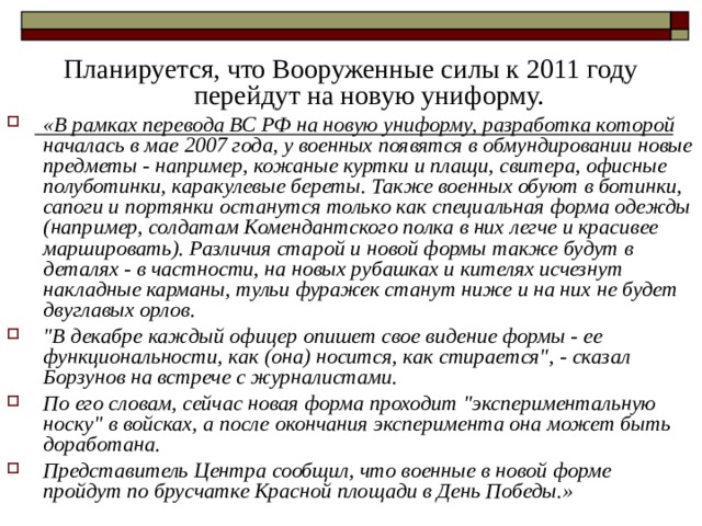 Планируется, что Вооруженные силы к 2011 году перейдут на новую униформу. «В рамках перевода ВС РФ на новую униформу, разработка которой началась в мае 2007 года, у военных появятся в обмундировании новые предметы - например, кожаные куртки и плащи, свитера, офисные полуботинки, каракулевые береты. Также военных обуют в ботинки, сапоги и портянки останутся только как специальная форма одежды (например, солдатам Комендантского полка в них легче и красивее маршировать). Различия старой и новой формы также будут в деталях - в частности, на новых рубашках и кителях исчезнут накладные карманы, тульи фуражек станут ниже и на них не будет двуглавых орлов. 
