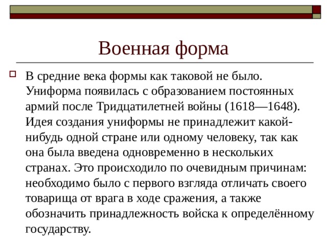 Военная форма В средние века формы как таковой не было. Униформа появилась с образованием постоянных армий после Тридцатилетней войны (1618—1648). Идея создания униформы не принадлежит какой-нибудь одной стране или одному человеку, так как она была введена одновременно в нескольких странах. Это происходило по очевидным причинам: необходимо было с первого взгляда отличать своего товарища от врага в ходе сражения, а также обозначить принадлежность войска к определённому государству. 