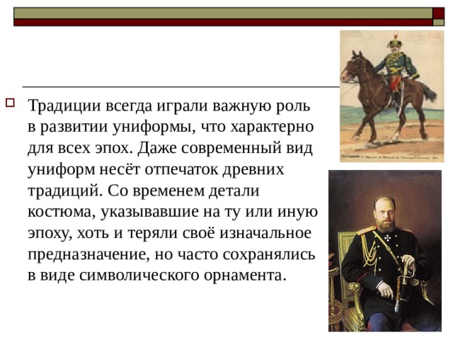 Традиции всегда играли важную роль в развитии униформы, что характерно для всех эпох. Даже современный вид униформ несёт отпечаток древних традиций. Со временем детали костюма, указывавшие на ту или иную эпоху, хоть и теряли своё изначальное предназначение, но часто сохранялись в виде символического орнамента. 