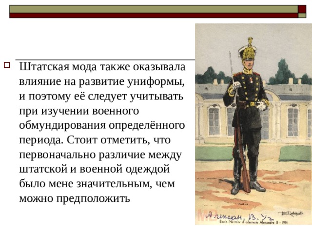 Штатская мода также оказывала влияние на развитие униформы, и поэтому её следует учитывать при изучении военного обмундирования определённого периода. Стоит отметить, что первоначально различие между штатской и военной одеждой было мене значительным, чем можно предположить 