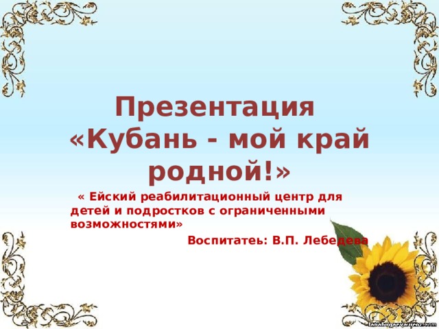 Презентация  «Кубань - мой край родной!»  « Ейский реабилитационный центр для детей и подростков с ограниченными возможностями» Воспитатеь: В.П. Лебедева 
