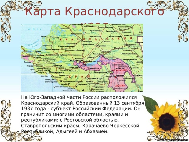 Карта Краснодарского края На Юго-Западной части России расположился Краснодарский край. Образованный 13 сентября 1937 года - субъект Российский Федерации. Он граничит со многими областями, краями и республиками: с Ростовской областью, Ставропольским краем, Карачаево-Черкесской Республикой, Адыгеей и Абхазией. 