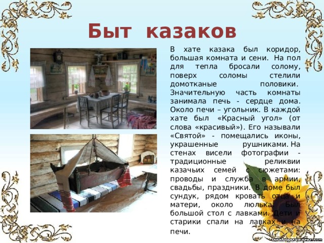 Быт казаков В хате казака был коридор, большая комната и сени.  На пол для тепла бросали солому, поверх соломы стелили домотканые половики.  Значительную часть комнаты занимала печь - сердце дома. Около печи – угольник. В каждой хате был  «Красный угол» (от слова «красивый»). Его называли «Святой» - помещались иконы, украшенные рушниками. На стенах висели фотографии - традиционные реликвии казачьих семей с сюжетами: проводы и служба в армии, свадьбы, праздники.  В доме был сундук, рядом кровать отца и матери, около люлька. Был большой стол с лавками. Дети и старики спали на лавках и на печи . 