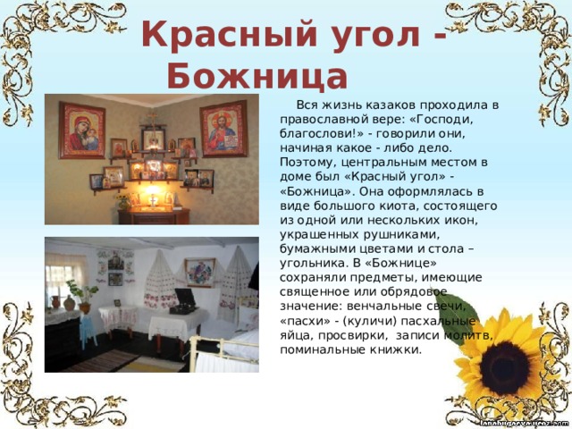  Красный угол - Божница  Вся жизнь казаков проходила в православной вере: «Господи, благослови!» - говорили они, начиная какое - либо дело. Поэтому, центральным местом в доме был «Красный угол» - «Божница». Она оформлялась в виде большого киота, состоящего из одной или нескольких икон, украшенных рушниками, бумажными цветами и стола – угольника. В «Божнице» сохраняли предметы, имеющие священное или обрядовое значение: венчальные свечи, «пасхи» - (куличи) пасхальные яйца, просвирки, записи молитв, поминальные книжки. 
