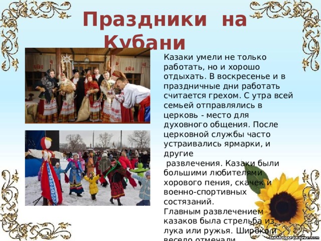  Праздники на Кубани Казаки умели не только работать, но и хорошо отдыхать. В воскресенье и в праздничные дни работать считается грехом. С утра всей семьей отправлялись в церковь - место для духовного общения. После церковной службы часто устраивались ярмарки, и другие  развлечения. Казаки были большими любителями хорового пения, скачек и военно-спортивных состязаний. Главным развлечением казаков была стрельба из лука или ружья. Широко и весело отмечали православные праздники: Новый год, Рождество Христово, Масленицу, Пасху, Троицу и др. 