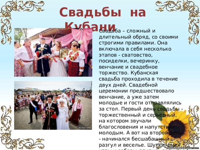  Свадьбы на Кубани Свадьба – сложный и длительный обряд, со своими строгими правилами. Она включала в себя несколько этапов - сватовство, посиделки, вечеринку, венчание и свадебное торжество.  Кубанская свадьба проходила в течение двух дней. Свадебной церемонии предшествовало венчание, а уже затем молодые и гости отправлялись за стол. Первый день свадьбы - торжественный и серьезный, на котором звучали благословения и напутствия молодым. А вот на второй день - начинался бесшабашный разгул и веселье. Шутки, смех, игры и забавы длились весь день. Как правило, вся казачья станица участвовала в этом веселом торжестве.    