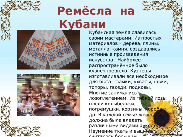  Ремёсла на Кубани Кубанская земля славилась своим мастерами. Из простых материалов – дерева, глины, металла, камня, создавались истинные произведения искусства. Наиболее распространённое было кузнечное дело. Кузнецы изготавливали все необходимое для быта – замки, ухваты, ножи, топоры, гвозди, подковы . Многие занимались  лозоплетением. Из гибкой лозы плели колыбельки, погремушки, корзины, короба и др. В каждой семье женщина должна была владеть различными видами рукоделия. Неумение ткать и вышивать считалось большим недостатком у женщин.   