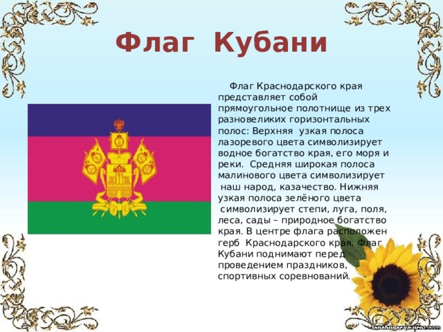 Флаг Кубани  Флаг Краснодарского края представляет собой прямоугольное полотнище из трех разновеликих горизонтальных полос: Верхняя    узкая полоса лазоревого цвета символизирует водное богатство края, его моря и реки. Средняя широкая полоса малинового цвета символизирует  наш народ, казачество. Нижняя узкая полоса зелёного цвета  символизирует степи, луга, поля, леса, сады – природное богатство края. В центре флага расположен герб Краснодарского края. Флаг Кубани поднимают перед проведением праздников, спортивных соревнований. 