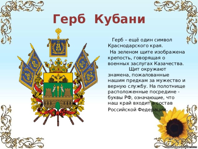 Герб Кубани    Герб – ещё один символ Краснодарского края.  На зеленом щите изображена крепость, говорящая о военных заслугах Казачества. Щит окружают знамена, пожалованные нашим предкам за мужество и верную службу. На полотнище расположенные посредине - буквы РФ, означающие , что наш край входит в состав Российской Федерации . 