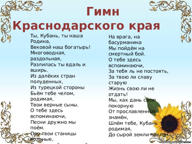  Гимн Краснодарского края На врага, на басурманина Мы пойдём на смертный бой. О тебе здесь вспоминаючи, За тебя ль не постоять, За твою ли славу старую Жизнь свою ли не отдать! Мы, как дань свою покорную От прославленных знамён, Шлём тебе, Кубань родимая, До сырой земли поклон. Ты, Кубань, ты наша Родина, Вековой наш богатырь! Многоводная, раздольная, Разлилась ты вдаль и вширь. Из далёких стран полуденных, Из турецкой стороны Бьём тебе челом, родимая, Твои верные сыны. О тебе здесь вспоминаючи, Песни дружно мы поём. Про твои станицы вольные, Про родной отцовский дом. О тебе здесь вспоминаючи, Как о матери родной, 
