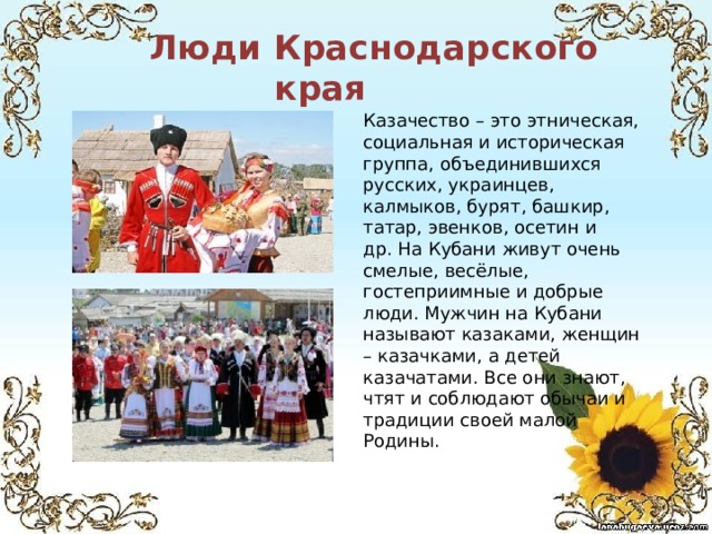 Люди Краснодарского края Казачество – это этническая, социальная и историческая группа, объединившихся русских, украинцев, калмыков, бурят, башкир, татар, эвенков, осетин и др. На Кубани живут очень смелые, весёлые, гостеприимные и добрые люди. Мужчин на Кубани называют казаками, женщин – казачками, а детей казачатами. Все они знают, чтят и соблюдают обычаи и традиции своей малой Родины. 