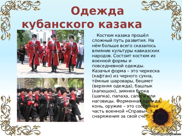  Одежда кубанского казака  Костюм казака прошёл сложный путь развития. На нём больше всего сказалось влияние культуры кавказских народов. Состоит костюм из военной формы и повседневной одежды. Казачья форма – это черкеска (кафтан) из черного сукна, тёмные шаровары, бешмет (верхняя одежда), башлык (капюшон), зимняя бурка (шапка), папаха, сапоги или наговицы. Форменная одежда, конь, оружие – это составная часть военной «Справы», т. е снаряжения за свой счёт. 