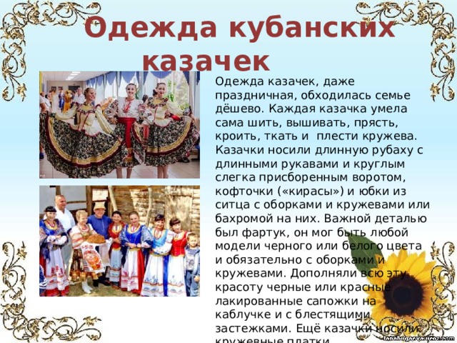  Одежда кубанских казачек Одежда казачек, даже праздничная, обходилась семье дёшево. Каждая казачка умела сама шить, вышивать, прясть, кроить, ткать и плести кружева. Казачки носили длинную рубаху с длинными рукавами и круглым слегка присборенным воротом, кофточки («кирасы») и юбки из ситца с оборками и кружевами или бахромой на них. Важной деталью был фартук, он мог быть любой модели черного или белого цвета и обязательно с оборками и кружевами. Дополняли всю эту красоту черные или красные лакированные сапожки на каблучке и с блестящими застежками. Ещё казачки носили кружевные платки. 