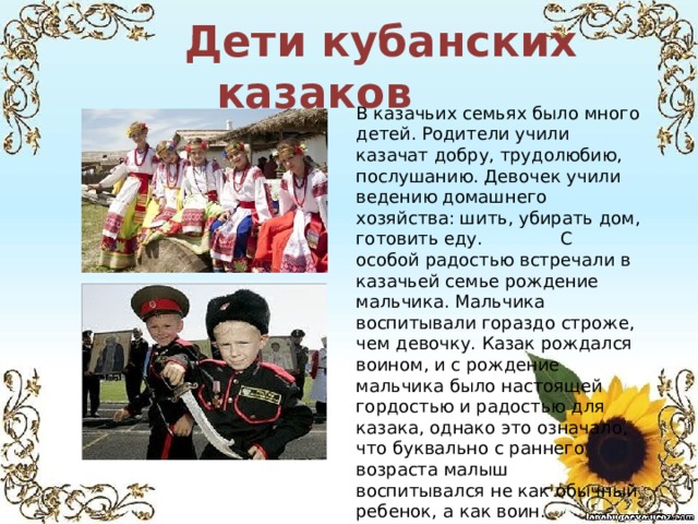  Дети кубанских казаков В казачьих семьях было много детей. Родители учили казачат добру, трудолюбию, послушанию. Девочек учили ведению домашнего хозяйства: шить, убирать дом, готовить еду. С особой радостью встречали в казачьей семье рождение мальчика. Мальчика воспитывали гораздо строже, чем девочку. Казак рождался воином, и с рождение мальчика было настоящей гордостью и радостью для казака, однако это означало, что буквально с раннего возраста малыш воспитывался не как обычный ребенок, а как воин. 