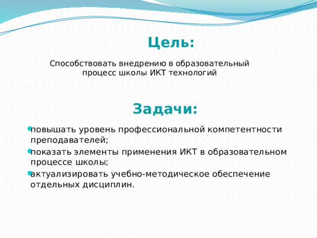  Цель:   Способствовать внедрению в образовательный процесс школы ИКТ технологий  Задачи: повышать уровень профессиональной компетентности преподавателей; показать элементы применения ИКТ в образовательном процессе школы; актуализировать учебно-методическое обеспечение отдельных дисциплин.    