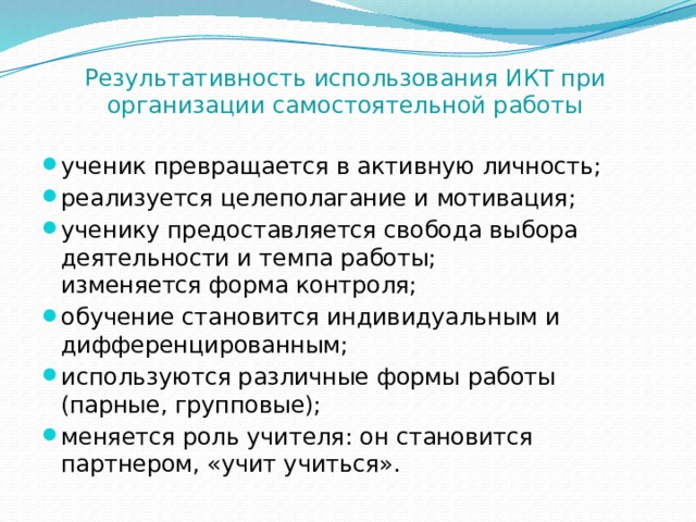 Результативность использования ИКТ при организации самостоятельной работы ученик превращается в активную личность; реализуется целеполагание и мотивация; ученику предоставляется свобода выбора деятельности и темпа работы;  изменяется форма контроля; обучение становится индивидуальным и дифференцированным; используются различные формы работы (парные, групповые); меняется роль учителя: он становится партнером, «учит учиться». 