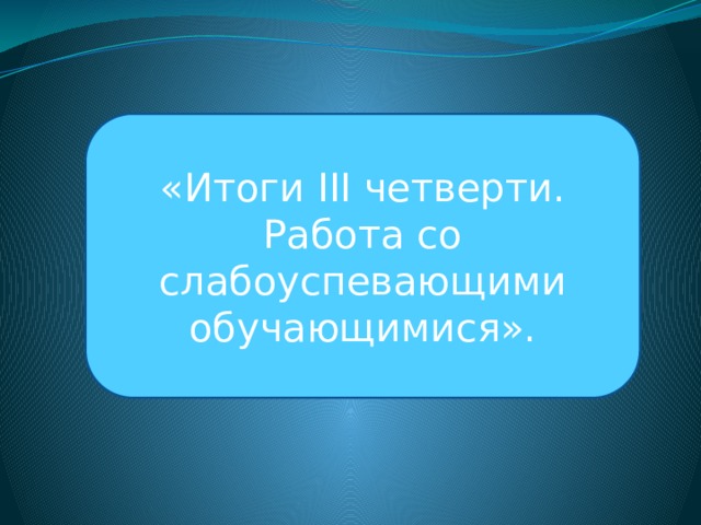   «Итоги ІІІ четверти. Работа со слабоуспевающими обучающимися». 