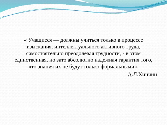 « Учащиеся — должны учиться только в процессе изыскания, интеллектуального активного труда, самостоятельно преодолевая трудности, - в этом единственная, но зато абсолютно надежная гарантия того, что знания их не будут только формальными».  А.Л.Хинчин 