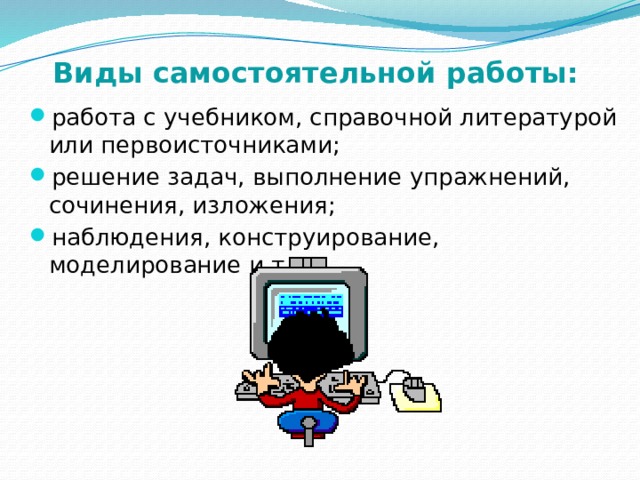Виды самостоятельной работы: работа с учебником, справочной литературой или первоисточниками; решение задач, выполнение упражнений, сочинения, изложения; наблюдения, конструирование, моделирование и т.д. 