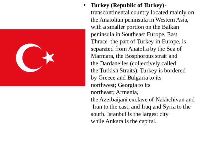 Turkey (Republic of Turkey) -transcontinental country located mainly on the Anatolian peninsula in Western Asia, with a smaller portion on the Balkan peninsula in Southeast Europe. East Thrace the part of Turkey in Europe, is separated from Anatolia by the Sea of Marmara, the Bosphorous strait and the Dardanelles (collectively called the Turkish Straits). Turkey is bordered by Greece and Bulgaria to its northwest; Georgia to its northeast; Armenia, the Azerbaijani exclave of Nakhchivan and Iran to the east; and Iraq and Syria to the south. Istanbul is the largest city while Ankara is the capital.  