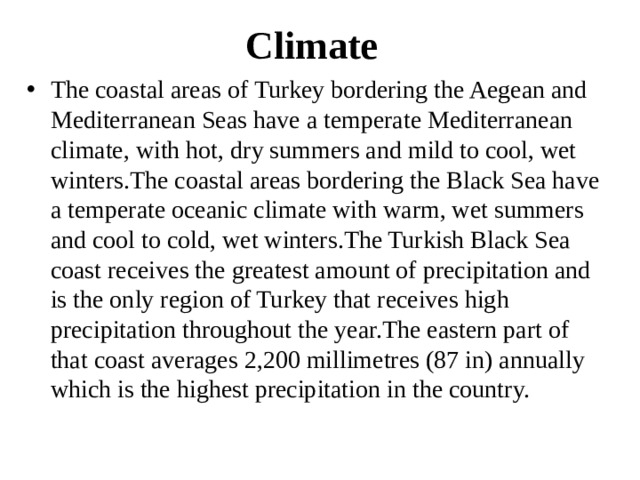 Climate The coastal areas of Turkey bordering the Aegean and Mediterranean Seas have a temperate Mediterranean climate, with hot, dry summers and mild to cool, wet winters.The coastal areas bordering the Black Sea have a temperate oceanic climate with warm, wet summers and cool to cold, wet winters.The Turkish Black Sea coast receives the greatest amount of precipitation and is the only region of Turkey that receives high precipitation throughout the year.The eastern part of that coast averages 2,200 millimetres (87 in) annually which is the highest precipitation in the country. 